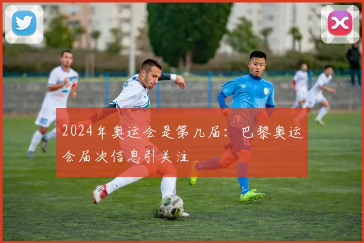 2024年奥运会是第几届:巴黎奥运会届次信息引关注