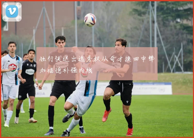 独行侠送出选秀权从奇才换回中锋加福德补强内线