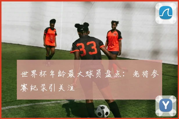 世界杯年龄最大球员盘点:老将参赛纪录引关注