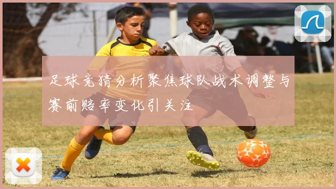 足球竞猜分析聚焦球队战术调整与赛前赔率变化引关注