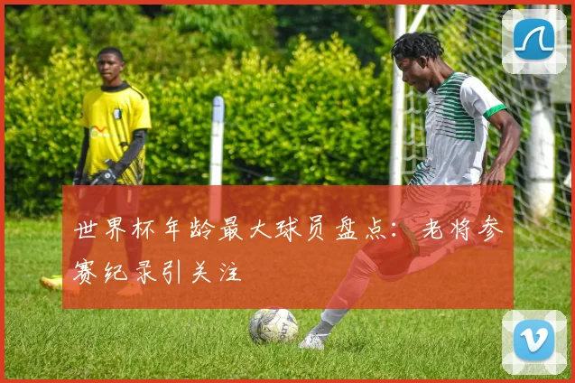世界杯年龄最大球员盘点:老将参赛纪录引关注