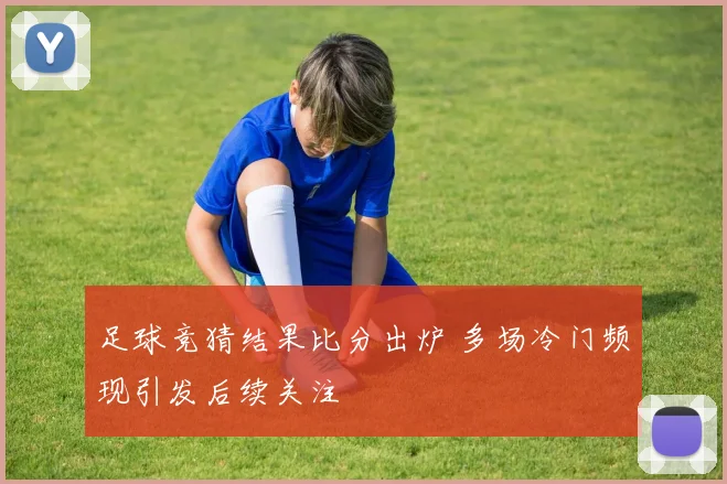 足球竞猜结果比分出炉 多场冷门频现引发后续关注