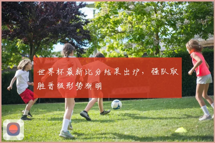 世界杯最新比分结果出炉,强队取胜晋级形势渐明