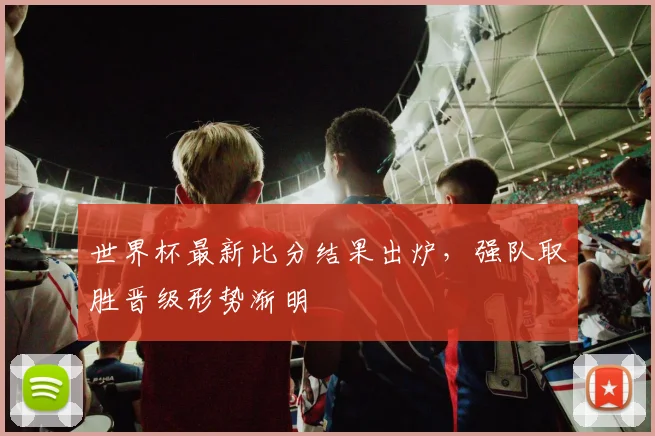 世界杯最新比分结果出炉,强队取胜晋级形势渐明