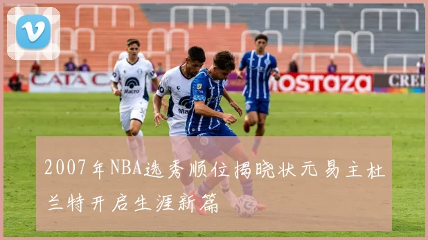 2007年NBA选秀顺位揭晓状元易主杜兰特开启生涯新篇