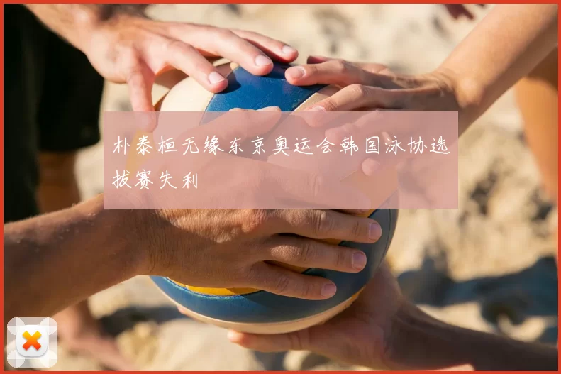 朴泰桓无缘东京奥运会韩国泳协选拔赛失利