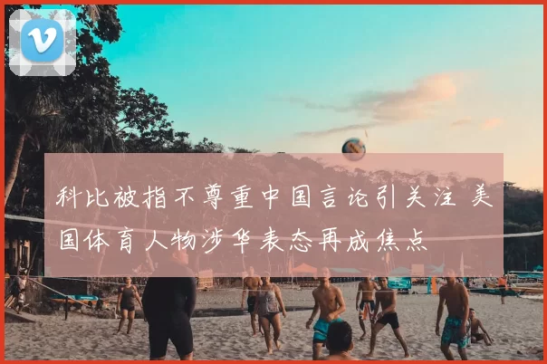 科比被指不尊重中国言论引关注 美国体育人物涉华表态再成焦点