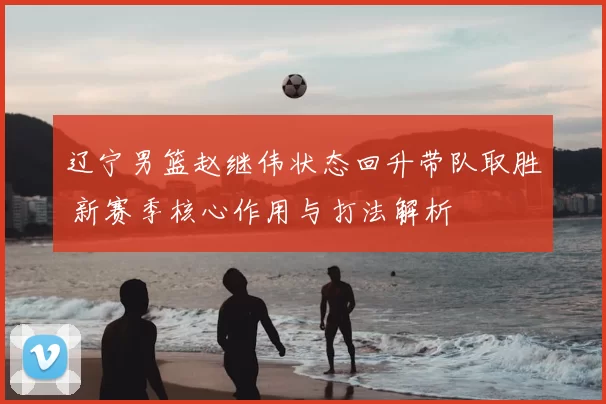 辽宁男篮赵继伟状态回升带队取胜 新赛季核心作用与打法解析