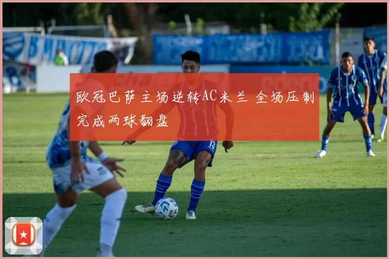 欧冠巴萨主场逆转AC米兰 全场压制完成两球翻盘