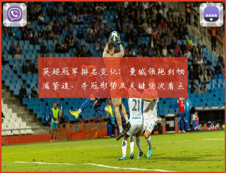 英超冠军排名变化：曼城领跑利物浦紧追，夺冠形势及关键场次看点