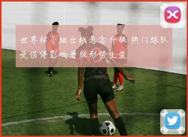 世界杯小组出线悬念升级 热门球队受伤停影响晋级形势生变