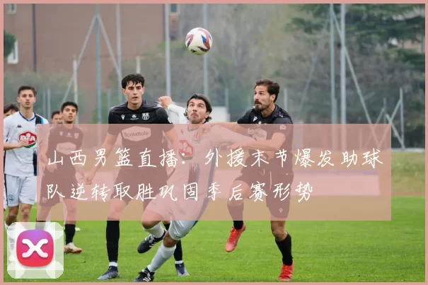 山西男篮直播：外援末节爆发助球队逆转取胜巩固季后赛形势