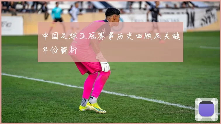 中国足球亚冠赛事历史回顾及关键年份解析