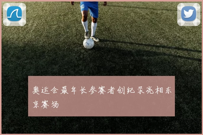 奥运会最年长参赛者创纪录亮相东京赛场