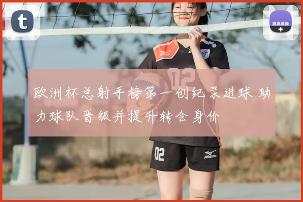 欧洲杯总射手榜第一创纪录进球 助力球队晋级并提升转会身价