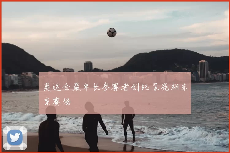 奥运会最年长参赛者创纪录亮相东京赛场