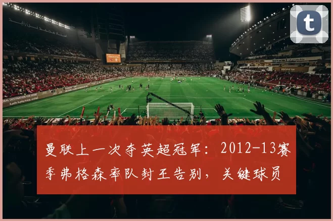 曼联上一次夺英超冠军：2012-13赛季弗格森率队封王告别，关键球员与赛季背景回顾