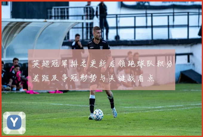 英超冠军排名更新后领跑球队积分差距及争冠形势与关键战看点