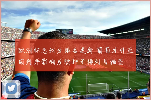 欧洲杯总积分排名更新 葡萄牙升至前列并影响后续种子排列与抽签