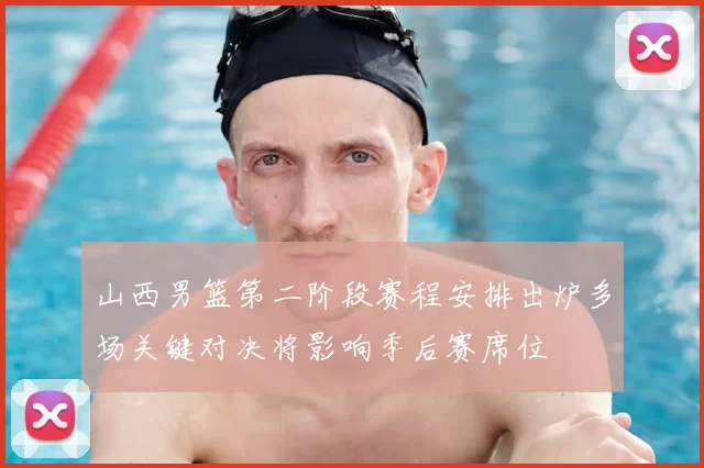 山西男篮第二阶段赛程安排出炉多场关键对决将影响季后赛席位