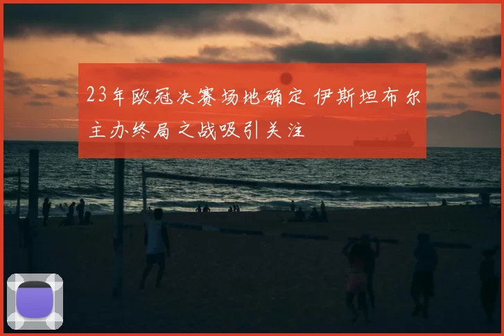 23年欧冠决赛场地确定 伊斯坦布尔主办终局之战吸引关注
