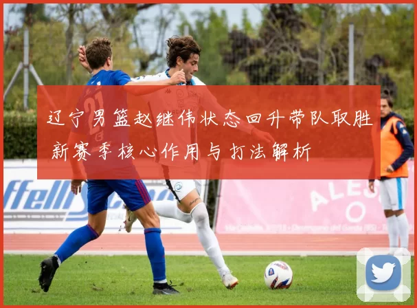 辽宁男篮赵继伟状态回升带队取胜 新赛季核心作用与打法解析