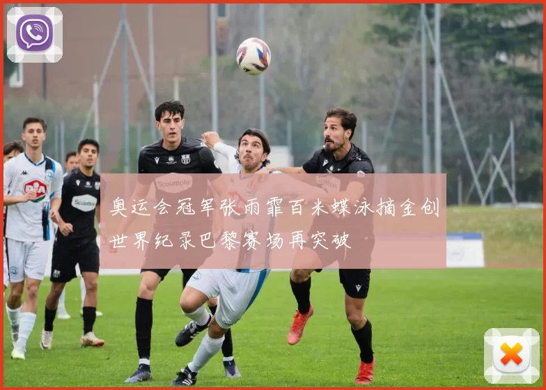 奥运会冠军张雨霏百米蝶泳摘金创世界纪录巴黎赛场再突破