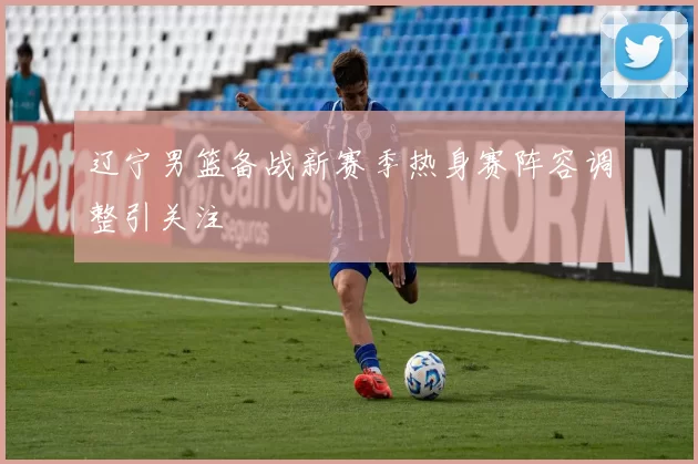 辽宁男篮备战新赛季热身赛阵容调整引关注