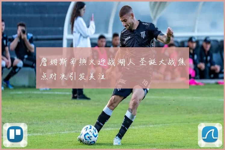 詹姆斯率热火迎战湖人 圣诞大战焦点对决引发关注