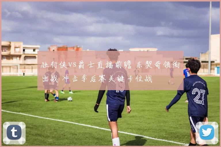 独行侠vs爵士直播前瞻 东契奇领衔出战 冲击季后赛关键卡位战