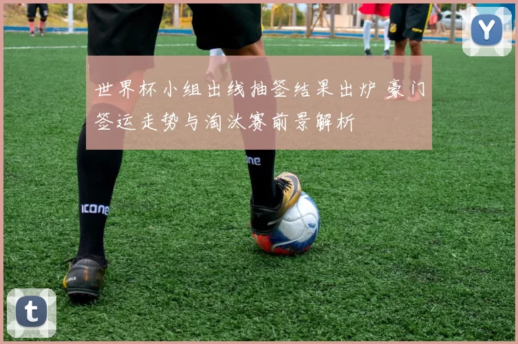 世界杯小组出线抽签结果出炉 豪门签运走势与淘汰赛前景解析