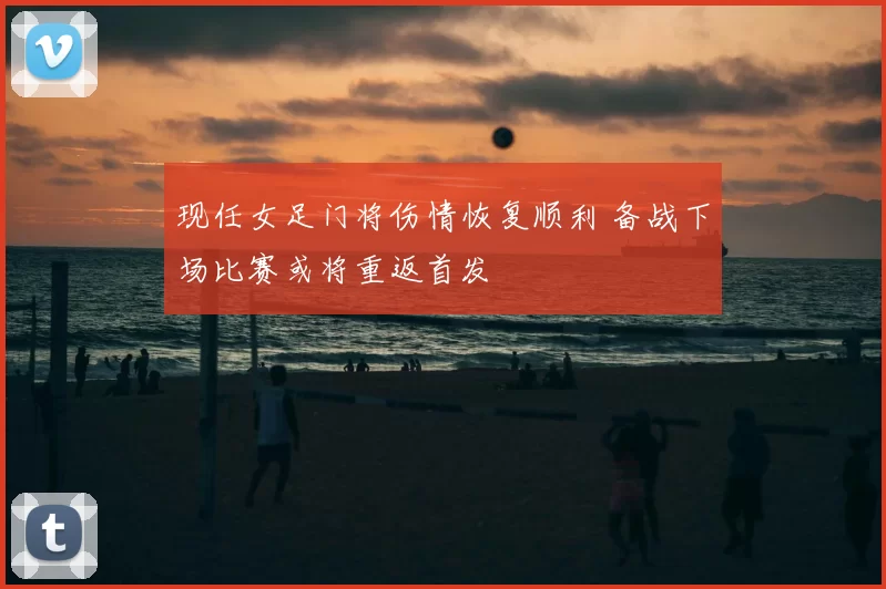 现任女足门将伤情恢复顺利 备战下场比赛或将重返首发